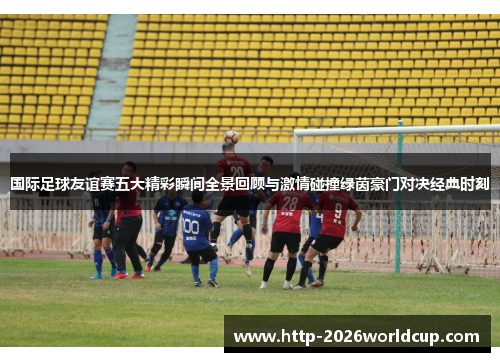 国际足球友谊赛五大精彩瞬间全景回顾与激情碰撞绿茵豪门对决经典时刻