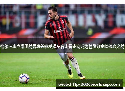 恰尔汗奥卢德甲战曼联关键发挥左右比赛走向成为胜负分水岭核心之战 恰尔汗奥卢德甲战曼联关键发挥左右比赛走向成为胜负分水岭核心之战