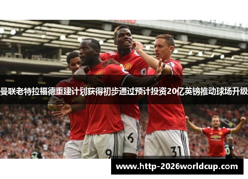 曼联老特拉福德重建计划获得初步通过预计投资20亿英镑推动球场升级 曼联老特拉福德重建计划获得初步通过预计投资20亿英镑推动球场升级