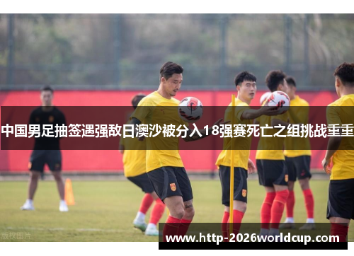 中国男足抽签遇强敌日澳沙被分入18强赛死亡之组挑战重重