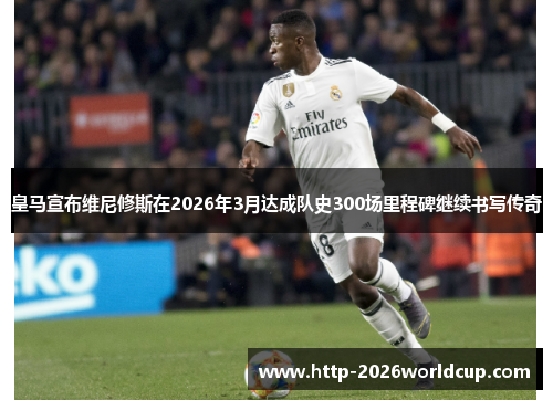 皇马宣布维尼修斯在2026年3月达成队史300场里程碑继续书写传奇