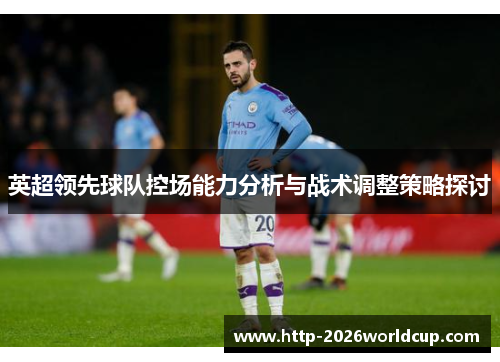 英超领先球队控场能力分析与战术调整策略探讨