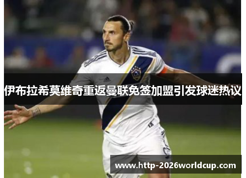 伊布拉希莫维奇重返曼联免签加盟引发球迷热议 伊布拉希莫维奇重返曼联免签加盟引发球迷热议