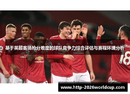 基于英超客场抢分难度的球队竞争力综合评估与赛程环境分析 基于英超客场抢分难度的球队竞争力综合评估与赛程环境分析