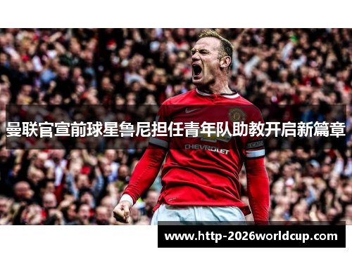 曼联官宣前球星鲁尼担任青年队助教开启新篇章
