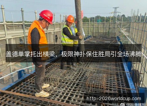 盖德单掌托出横梁,极限神扑保住胜局引全场沸腾 盖德单掌托出横梁,极限神扑保住胜局引全场沸腾